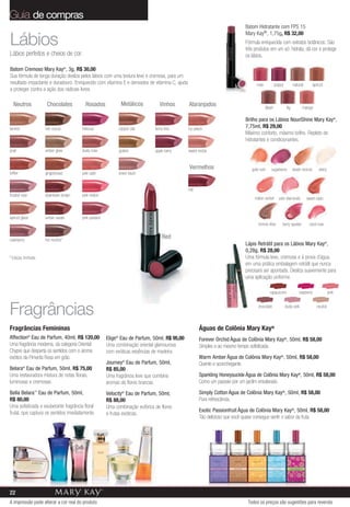 Guia de compras
                                                                                                                            Batom Hidratante com FPS 15
                                                                                                                            Mary Kay®, 1,75g, R$ 32,00
Lábios                                                                                                                      Fórmula enriquecida com extratos botânicos. São
                                                                                                                            três produtos em um só: hidrata, dá cor e protege
Lábios perfeitos e cheios de cor.                                                                                           os lábios.

Batom Cremoso Mary Kay®, 3g, R$ 30,00
Sua fórmula de longa duração desliza pelos lábios com uma textura leve e cremosa, para um
resultado impactante e duradouro. Enriquecido com vitamina E e derivados de vitamina C, ajuda                                     rose           poppy          natural        apricot
a proteger contra a ação dos radicais livres.

  Neutros            Chocolates          Rosados               Metálicos         Vinhos         Alaranjados                              blush            fig         mango

                                                                                                                            Brilho para os Lábios NouriShine Mary Kay®,
tanned              rich cocoa         hibiscus               copper star     berry kiss        icy peach                   7,75ml, R$ 29,00
                                                                                                                            Máximo conforto, máximo brilho. Repleto de
                                                                                                                            hidratantes e condicionantes.
shell               amber glow         dusty rose             golden          apple berry       sweet nectar


                                                                                                Vermelhos                      gold rush    sugarberry          beach bronze       starry
toffee              gingerbread        pink satin             sheer blush


                                                                                                red
frosted rose        downtown brown     pink melon
                                                                                                                                 melon sorbet      pink diamonds          sweet raisin



apricot glaze       amber suede        pink passion
                                                                                                                                   bronze bliss      berry sparkle         coral rose


raisinberry         hot mocha*
                                                                                  Red
                                                                                                                            Lápis Retrátil para os Lábios Mary Kay®,
                                                                                                                            0,28g, R$ 28,00
* Edição limitada                                                                                                           Uma fórmula leve, cremosa e à prova d’água,
                                                                                                                            em uma prática embalagem retrátil que nunca
                                                                                                                            precisará ser apontada. Desliza suavemente para
                                                                                                                            uma aplicação uniforme.

                                                                                                                                           cappuccino               raspberry               pink



Fragrâncias                                                                                                                        chocolate             dusty pink               neutral




Fragrâncias Femininas                                                                                 Águas de Colônia Mary Kay®
Affection® Eau de Parfum, 40ml, R$ 120,00             Elige Eau de Parfum, 50ml, R$ 95,00
                                                          ®
                                                                                                      Forever Orchid Água de Colônia Mary Kay®, 50ml, R$ 58,00
Uma fragrância moderna, da categoria Oriental         Uma combinação oriental glamourosa              Simples e ao mesmo tempo sofisticada.
Chypre que desperta os sentidos com o aroma           com exóticas essências de madeira.
exótico da Pimenta Rosa em grão.                                                                      Warm Amber Água de Colônia Mary Kay®, 50ml, R$ 58,00
                                                      Journey® Eau de Parfum, 50ml,                   Quente e aconchegante.
Belara® Eau de Parfum, 50ml, R$ 75,00                 R$ 85,00
Uma restauradora mistura de notas florais,            Uma fragrância leve que combina                 Sparkling Honeysuckle Água de Colônia Mary Kay®, 50ml, R$ 58,00
luminosas e cremosas.                                 aromas de flores brancas.                       Como um passeio por um jardim ensolarado.

Bella Belara™ Eau de Parfum, 50ml,                    Velocity® Eau de Parfum, 50ml,                  Simply Cotton Água de Colônia Mary Kay®, 50ml, R$ 58,00
R$ 80,00                                              R$ 88,00                                        Pura refrescância.
Uma sofisticada e exuberante fragrância floral        Uma combinação eufórica de flores
frutal, que captura os sentidos imediatamente.                                                        Exotic Passionfruit Água de Colônia Mary Kay®, 50ml, R$ 58,00
                                                      e frutas exóticas.
                                                                                                      Tão delicioso que você quase consegue sentir o sabor da fruta.




22
A impressão pode alterar a cor real do produto                                                                               Todos os preços são sugestões para revenda
 