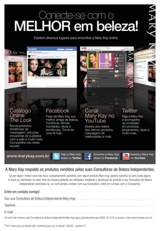 Conecte-se com o
                MELHOR em beleza!
                                                    Existem diversos lugares para encontrar a Mary Kay online.




         Catálogo                                                        Facebook                                                            Canal
         Online                                                          Faça da Mary Kay sua                                                Mary Kay no                                                       Siga a Mary Kay
         The Look                                                        melhor amiga de beleza.
                                                                         Confira as últimas
                                                                                                                                                                                                               e acompanhe
                                                                                                                                                                                                               as novidades
         Novos produtos,                                                 novidades, dicas e                                                  Assista aos vídeos                                                em produtos,
         tendências de                                                                                                                       dos últimos produtos,                                             lançamentos, dicas e
         maquiagem, soluções      uma fã hoje.                                                                                               maquiagem de                                                      muito mais.
         inovadoras de cuidados                                                                                                              celebridades e mais.
         com a pele e muito mais.
         Compartilhe nas redes
         sociais!

                                                                                                   Siga a Mary Kay                                           Encontre a Mary Kay                                              Assista a Mary Kay
    www.marykay.com.br                                                                             Brasil no Twitter                                         Brasil no Facebook                                               no YouTube



 A Mary Kay respalda os produtos vendidos pelas suas Consultoras de Beleza Independentes.
      Se por algum motivo você não ficou completamente satisfeita com algum produto Mary Kay, poderá substituí-lo sem custo algum.
      A troca ou reembolso no valor total da compra poderão ser efetuados mediante a devolução do produto à sua Consultora de Beleza
                Independente autorizada ou, se você perdeu contato com sua Consultora, entre em contato com a Companhia.

Entre em contato comigo!
Sou sua Consultora de Beleza Independente Mary Kay: . . . . . . . . . . . . . . . . . . . . . . . . . . . . . . . . . . . . . . . . . . . . . . . . . . . . . . . . . . . . . . . . . . . . . . .
Telefone: . . . . . . . . . . . . . . . . . . . . . . . . . . . . . . . . . . . . . . . . . . . . . . . . . . . . . . . . . . . . . . . . . . . . . . . . . . . . . . . . . . . . . . . . . . . . . . . . . . . . . . . . . . . . . . . . . . . . . . . . . . . . . .
E-mail: . . . . . . . . . . . . . . . . . . . . . . . . . . . . . . . . . . . . . . . . . . . . . . . . . . . . . . . . . . . . . . . . . . . . . . . . . . . . . . . . . . . . . . . . . . . . . . . . . . . . . . . . . . . . . . . . . . . . . . . . . . . . . . . .
Se você não conhece uma Consultora de Beleza Independente Mary Kay ligue gratuitamente para 0800 16 3113 ou acesse o site www.marykay.com.br.

© 2011       Mary Kay do Brasil Ltda. Somente para uso no Brasil. 256351. Janeiro/11
 