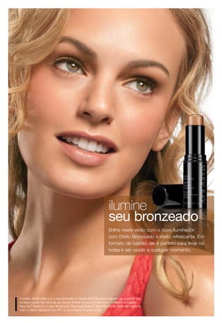 ilumine
                                                                        seu bronzeado
                                                                        Brilhe neste verão com o novo Iluminador
                                                                        com Efeito Bronzeado e efeito refrescante. Em
                                                                        formato de bastão, ele é perfeito para levar na
                                                                        bolsa e ser usado a qualquer momento.




A modelo Jennah brilha com o novo Iluminador em Bastão Efeito Bronzeado aplicado nas maças do rosto,
na testa e queixo. Nos olhos ela usa Sombra Mineral Hazelnut e Amber Blaze, Pó Mineral Bronzeador
Mary Kay® Desert Sun e Lápis Retrátil para Olhos Deep Brown. O Blush Mineral Shy Blush nas maçãs do
rosto e o Batom Hidratante com FPS 15 na cor Apricot finalizam o look.
 
