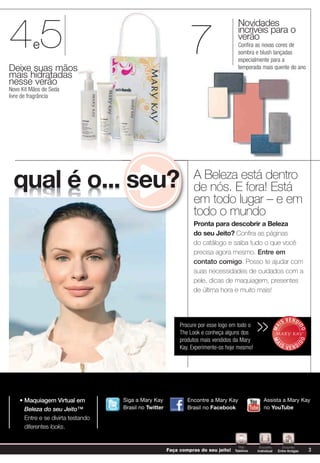 45
                                                                                      Novidades

                                                                 7
                                                                                      incríveis para o
                                                                                      verão
          e                                                                           Conﬁra as novas cores de
                                                                                      sombra e blush lançadas
                                                                                      especialmente para a
Deixe suas mãos                                                                       temporada mais quente do ano
mais hidratadas
nesse verão
Novo Kit Mãos de Seda
livre de fragrância




                                                                  A Beleza está dentro
 qual é o... seu?                                                 de nós. E fora! Está
                                                                  em todo lugar – e em
                                                                  todo o mundo
                                                                  Pronta para descobrir a Beleza
                                                                  do seu Jeito? Confira as páginas
                                                                  do catálogo e saiba tudo o que você
                                                                  precisa agora mesmo. Entre em
                                                                  contato comigo. Posso te ajudar com
                                                                  suas necessidades de cuidados com a
                                                                  pele, dicas de maquiagem, presentes
                                                                  de última hora e muito mais!



                                                                                                                       V E N DI
                                                             Procure por esse logo em todo o
                                                                                                >>                IS
                                                                                                             MA



                                                                                                                              DO




                                                             The Look e conheça alguns dos
                                                             produtos mais vendidos da Mary
                                                                                                                              DO
                                                                                                             MA




                                                                                                              IS                  I
                                                             Kay. Experimente-os hoje mesmo!                           VEND




      Maquiagem Virtual em          Siga a Mary Kay             Encontre a Mary Kay                 Assista a Mary Kay
      Beleza do seu Jeito™          Brasil no Twitter           Brasil no Facebook                  no YouTube
      Entre e se divirta testando
      diferentes looks.


                                                                                       Pelo      Encontro        Encontro
                                                        Faça compras do seu jeito!   Telefone   Individual    Entre Amigas            3
 
