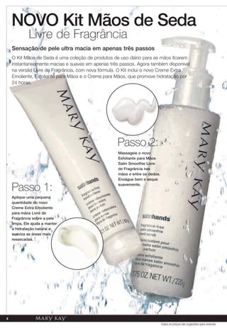Livre de Fragrância
    Sensação de pele ultra macia em apenas três passos
    O Kit Mãos de Seda é uma coleção de produtos de uso diário para as mãos ficarem
    instantaneamente macias e suaves em apenas três passos. Agora também disponível
    na versão Livre de Fragrância, com nova fórmula. O Kit inclui o novo Creme Extra
    Emoliente, Esfoliante para Mãos e o Creme para Mãos, que promove hidratação por
    24 horas.




                                                   Passo 2:
                                                   Massageie o novo
                                                   Esfoliante para Mãos
                                                   Satin Smoothie Livre
                                                   de Fragrância nas
                                                   mãos e entre os dedos.
                                                   Enxágue bem e seque

    Passo 1:                                       suavemente.


    Aplique uma pequena
    quantidade do novo
    Creme Extra Emoliente
    para mãos Livre de
    Fragrância sobre a pele
    limpa. Ele ajuda a manter
    a hidratação natural e
    suaviza as áreas mais
    ressecadas.




4
                                                                            Todos os preços são sugestões para revenda
 