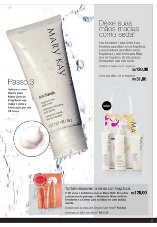 Deixe suas
                                                                               mãos macias
                                                                               como seda!
                                                                               Esse Kit contém o novo Creme Extra
                                                                               Emoliente para mãos Livre de Fragrância,
                                                                               o novo Esfoliante para Mãos Livre de
                                                                               Fragrância e o novo Creme para Mãos
                                                                               Livre de Fragrância. Os três produtos
                                                                               acompanham uma linda sacola.
                                                                               Kit Mãos de Seda Livre de Fragrância
                                                                                                                R$120,00
                                                                               Creme para Mãos Livre de Fragrância
                                                                                                                R$ 31,00
Passo 3:
Aplique o novo
Creme para
Mãos Livre de
Fragrância nas
mãos e sinta a
                                                                                   NOVO!
hidratação por até
24 horas.




                               V E N DI
                          IS
                     MA



                                      DO
                                      DO
                     MA




                      IS                  I
                               VEND

                                              Também disponível na versão com Fragrância
                                              O Kit inclui o Esfoliante para as Mãos Satin Smoothie            R$120,00
                                              com aroma de pêssego, o Hidratante Noturno Extra
                                              Emoliente e o Creme para as Mãos em uma prática
                                              sacola.
                                              Esfoliante para as Mãos Satin Smoothie Satin Hands® R$ 54,00
                                              Creme para as Mãos Satin Hands® R$ 31,00


                                                                                                                           5
 