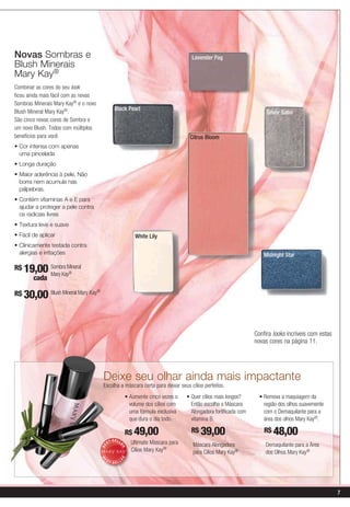 Novas Sombras e                                                                  Lavender Fog
Blush Minerais
Mary Kay®
Combinar as cores do seu look
ficou ainda mais fácil com as novas
Sombras Minerais Mary Kay® e o novo
Blush Mineral Mary Kay®.                        Black Pearl
                                                                                                                   Silver Satin
São cinco novas cores de Sombra e
um novo Blush. Todos com múltiplos
benefícios para você:                                                            Citrus Bloom

  uma pincelada



  borra nem acumula nas
  pálpebras.


  ajudar a proteger a pele contra
  os radicais livres


                                                           White Lily

  alergias e irritações                                                                                           Midnight Star

R$ 19,00 Sombra Mineral
          Mary Kay®
     cada

R$ 30,00 Blush Mineral Mary Kay®




                                                                                                              Confira looks incríveis com estas
                                                                                                              novas cores na página 11.




                                      Deixe seu olhar ainda mais impactante
                                      Escolha a máscara certa para deixar seus cílios perfeitos.


                                                         volume dos cílios com   Então escolha a Máscara          região dos olhos suavemente
                                                         uma fórmula exclusiva   Alongadora fortificada com       com o Demaquilante para a
                                                         que dura o dia todo.    vitamina B.                      área dos olhos Mary Kay®.

                                                       R$ 49,00                  R$ 39,00                         R$ 48,00
                                             -SELL
                                           ST            Ultimate Mascara para    Máscara Alongadora              Demaquilante para a Área
                                                   ER
                                      BE




                                                         Cílios Mary Kay®         para Cílios Mary Kay®           dos Olhos Mary Kay®
                                                     R
                                      B




                                          ST
                                                  E




                                               -SELL
                                      E




                                                                                                                                                  7
 