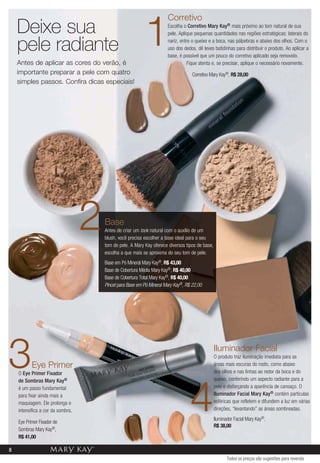 Corretivo
    Deixe sua
    pele radiante
    Antes de aplicar as cores do verão, é
                                                           1           Escolha o Corretivo Mary Kay® mais próximo ao tom natural de sua
                                                                       pele. Aplique pequenas quantidades nas regiões estratégicas: laterais do
                                                                       nariz, entre o queixo e a boca, nas pálpebras e abaixo dos olhos. Com o
                                                                       uso dos dedos, dê leves batidinhas para distribuir o produto. Ao aplicar a
                                                                       base, é possível que um pouco do corretivo aplicado seja removido.
                                                                                 Fique atenta e, se precisar, aplique o necessário novamente.
    importante preparar a pele com quatro                                           Corretivo Mary Kay®, R$ 28,00
    simples passos. Confira dicas especiais!




                                   2   Base
                                       Antes de criar um look natural com o auxílio de um
                                       blush, você precisa escolher a base ideal para o seu
                                       tom de pele. A Mary Kay oferece diversos tipos de base,
                                       escolha a que mais se aproxima do seu tom de pele.
                                       Base em Pó Mineral Mary Kay®, R$ 43,00
                                       Base de Cobertura Média Mary Kay®, R$ 40,00
                                       Base de Cobertura Total Mary Kay®, R$ 40,00
                                       Pincel para Base em Pó Mineral Mary Kay®, R$ 22,00




3          Eye Primer
    O Eye Primer Fixador
    de Sombras Mary Kay®
                                                                                                 Iluminador Facial
                                                                                                 O produto traz iluminação imediata para as
                                                                                                 áreas mais escuras do rosto, como abaixo
                                                                                                 dos olhos e nas linhas ao redor da boca e do
                                                                                                 queixo, conferindo um aspecto radiante para a




                                                                                   4
    é um passo fundamental                                                                       pele e disfarçando a aparência de cansaço. O
    para fixar ainda mais a                                                                      Iluminador Facial Mary Kay® contém partículas
    maquiagem. Ele prolonga e                                                                    esféricas que refletem e difundem a luz em várias
    intensifica a cor da sombra.                                                                 direções, “levantando” as áreas sombreadas.
                                                                                                 Iluminador Facial Mary Kay®,
    Eye Primer Fixador de
                                                                                                 R$ 38,00
    Sombras Mary Kay®,
    R$ 41,00

8
                                                                                                        Todos os preços são sugestões para revenda
 