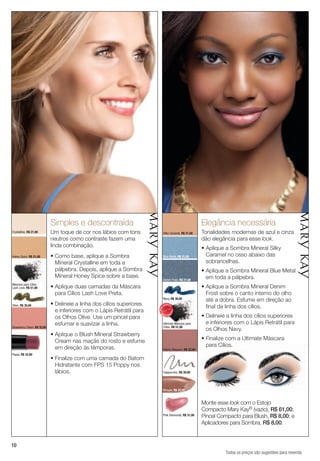 Simples e descontraída                                                       Elegância necessária
Crystalline, R$ 21,00        Um toque de cor nos lábios com tons               Silky Caramel, R$ 21,00    Tonalidades modernas de azul e cinza
                             neutros como contraste fazem uma                                             dão elegância para esse look.
                             linda combinação.                                                            • Aplique a Sombra Mineral Silky
Honey Spice, R$ 21,00        • Como base, aplique a Sombra                     Blue Metal, R$ 21,00         Caramel no osso abaixo das
                               Mineral Crystalline em toda a                                                sobrancelhas.
                               pálpebra. Depois, aplique a Sombra                                         • Aplique a Sombra Mineral Blue Metal
                               Mineral Honey Spice sobre a base.                                            em toda a pálpebra.
                                                                               Denim Frost, R$ 21,00
Máscara para Cílios
Lash Love, R$ 51,00          • Aplique duas camadas da Máscara                                            • Aplique a Sombra Mineral Denim
                               para Cílios Lash Love Preta.                                                 Frost sobre o canto interno do olho
                                                                               Navy, R$ 30,00
                                                                                                            até a dobra. Esfume em direção ao
Olive, R$ 30,00              • Delineie a linha dos cílios superiores          VENDID
                                                                                                            final da linha dos cílios.
                                                                                    O
                                                                        MAIS




                               e inferiores com o Lápis Retrátil para
                                                                                        DO




                                                                                                          • Delineie a linha dos cílios superiores
                                                                          M
                                                                                    DI




                                                                               AIS VEN
                               os Olhos Olive. Use um pincel para
                               esfumar e suavizar a linha.                     Ultimate Máscara para        e inferiores com o Lápis Retrátil para
Strawberry Cream, R$ 32,00                                                     Cílios, R$ 51,00
                                                                                                            os Olhos Navy.
                             • Aplique o Blush Mineral Strawberry
                               Cream nas maçãs do rosto e esfume                                          • Finalize com a Ultimate Máscara
                               em direção às têmporas.                                                      para Cílios.
                                                                               Cherry Blossom, R$ 32,00
Poppy, R$ 32,00
                             • Finalize com uma camada do Batom
                               Hidratante com FPS 15 Poppy nos
                               lábios.                                         Cappuccino, R$ 30,00




                                                                               Whisper, R$ 32,00



                                                                                                          Monte esse look com o Estojo
                                                                                                          Compacto Mary Kay® (vazio), R$ 61,00;
                                                                               Pink Diamonds, R$ 31,00    Pincel Compacto para Blush, R$ 8,00; e
                                                                                                          Aplicadores para Sombra, R$ 8,00.


10
                                                                                                                    Todos os preços são sugestões para revenda
 
