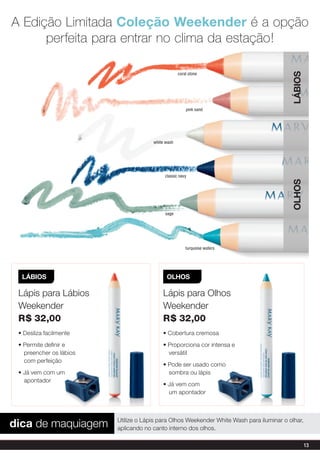 A Edição limitada Coleção Weekender é a opção
      perfeita para entrar no clima da estação!




                                                                                          LáBiOs
                                                   coral stone




                                                       pink sand




                                      white wash




                                           classic navy




                                                                                          OLHOs
                                            sage




                                                       turquoise waters




  LáBiOs                                    OLHOs

 Lápis para Lábios                        Lápis para Olhos
 Weekender                                Weekender
 r$ 32,00                                 r$ 32,00
 • Desliza facilmente                     • Cobertura cremosa
 • Permite definir e                      • Proporciona cor intensa e
   preencher os lábios                      versátil
   com perfeição
                                          • Pode ser usado como
 • já vem com um                            sombra ou lápis
   apontador
                                          • já vem com
                                            um apontador




dica de maquiagem        Utilize o Lápis para Olhos Weekender White Wash para iluminar o olhar,
                         aplicando no canto interno dos olhos.

                                                                                                   13
 