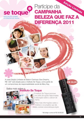 ed
                                                                                      içã
                                     Participe da                                           o
                                                                                                Lim
                                                                                                          ita
                                     CaMpaNHa         da

                                     BeLeZa QUe FaZ a
                                     DiFereNÇa 2011




A cada Edição Limitada do Batom Cremoso Give Dreams,
R$ 1,00* será doado para o instituto Se Toque, como parte de                          r$ 32,00
um compromisso de responsabilidade social da Mary Kay.

 Saiba mais sobre o
                  instituto se toque
                                    o Instituto Se Toque promove
                                    uma série de ações relacionadas
                                                                                                 G i ve




                                    à educação sobre o câncer de
                                                                                                   D re a




                                     mama.
                                      Para mais informações sobre o
                                                                                                     ms




                                      Instituto e os projetos que ele
                                  realiza, acesse www.setoque.org.br.


                                              * Até atingir a soma de R$ 39.000,00

                                                                                                                15
 