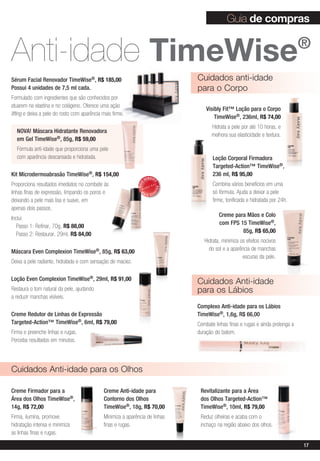 Guia de compras


Anti-idade timeWise                                                                                                                  ®

Sérum Facial Renovador TimeWise®, R$ 185,00                                        Cuidados anti-idade
Possui 4 unidades de 7,5 ml cada.                                                  para o Corpo
Formulado com ingredientes que são conhecidos por
atuarem na elastina e no colágeno. Oferece uma ação
                                                                                       Visibly Fit™ Loção para o Corpo
lifting e deixa a pele do rosto com aparência mais firme.
                                                                                           TimeWise®, 236ml, R$ 74,00
                                                                                         Hidrata a pele por até 10 horas, e
  NOVA! Máscara Hidratante Renovadora
                                                                                         melhora sua elasticidade e textura.
  em Gel TimeWise®, 85g, R$ 59,00
  Fórmula anti-idade que proporciona uma pele
  com aparência descansada e hidratada.                                                   Loção Corporal Firmadora
                                                                                          Targeted-Action™ TimeWise®,
Kit Microdermoabrasão TimeWise®, R$ 154,00                                                236 ml, R$ 95,00
                                                                     VENDID
Proporciona resultados imediatos no combate às                                            Combina vários benefícios em uma
                                                                          O
                                                              MAIS




                                                                              DO




linhas finas de expressão, limpando os poros e                  M                         só fórmula. Ajuda a deixar a pele
                                                                          DI




                                                                     AIS VEN

deixando a pele mais lisa e suave, em                                                     firme, tonificada e hidratada por 24h.
apenas dois passos.
                                                                                             Creme para Mãos e Colo
Inclui:
                                                                                             com FPS 15 TimeWise®,
   Passo 1: Refinar, 70g, R$ 88,00
                                                                                                      85g, R$ 65,00
   Passo 2: Restaurar, 29ml, R$ 84,00
                                                                                      Hidrata, minimiza os efeitos nocivos
Máscara Even Complexion         TimeWise®,    85g, R$ 63,00                             do sol e a aparência de manchas
                                                                                                         escuras da pele.
Deixa a pele radiante, hidratada e com sensação de maciez.

Loção Even Complexion TimeWise®, 29ml, R$ 91,00
                                                                                   Cuidados Anti-idade
Restaura o tom natural da pele, ajudando                                           para os Lábios
a reduzir manchas visíveis.
                                                                                   Complexo Anti-idade para os Lábios
Creme Redutor de Linhas de Expressão                                               TimeWise®, 1,6g, R$ 66,00
Targeted-Action™ TimeWise®, 6ml, R$ 79,00                                          Combate linhas finas e rugas e ainda prolonga a
Firma e preenche linhas e rugas.                                                   duração do batom.
Perceba resultados em minutos.




Cuidados Anti-idade para os Olhos

Creme Firmador para a                         Creme Anti-idade para                 Revitalizante para a Área
Área dos Olhos TimeWise®,                     Contorno dos Olhos                    dos Olhos Targeted-Action™
14g, R$ 72,00                                 TimeWise®, 18g, R$ 70,00              TimeWise®, 10ml, R$ 79,00
Firma, ilumina, promove                       Minimiza a aparência de linhas        Reduz olheiras e acaba com o
hidratação intensa e minimiza                 finas e rugas.                        inchaço na região abaixo dos olhos.
as linhas finas e rugas.

                                                                                                                                     17
 