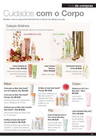 Guia de compras

Cuidados com o Corpo
Modele, nutra e cuide profundamente de si mesma da cabeça aos pés.


   Coleção Botânica
   Uma coleção de produtos especiais, disponíveis em duas suaves fragrâncias:

                               CHÁ VERMELHO & FIGO                          LÓTUS & BAMBU




            Creme Esfoliante de                               Loção Corporal                              Desodorante Corporal,
        Limpeza, 226g, R$ 46,00                                     Nutritiva,                                 147ml, R$ 48,00
    Contém fibras de esponja vegetal                         236ml, R$ 50,00                             Refresca e perfuma a pele
         que removem impurezas da                        Hidrata e nutre a pele.                                  ao longo do dia.
                  superfície da pele.



Mãos                                                                                                  VENDID        Corpo
                                                                                                           O
                                                                                               MAIS




                                                                                                               DO




Creme para as Mãos Satin Hands®                     Kit Mãos de Seda Satin Hands®                M                  Sabonete em Gel 2 em 1
                                                                                                           DI




                                                                                                      AIS VEN
Livre de Fragrância, 85g, R$ 32,00                  Pêssego, R$ 124,00                                              Mary Kay®, 192ml,
                                                    O Kit inclui o Esfoliante para as                               R$ 33,00
Creme para as Mãos Satin Hands®
                                                    Mãos Satin Smoothie™, o                                         Limpa a pele e
Pêssego, 85g, R$ 32,00
                                                    Hidratante Noturno Extra                                        facilita a depilação
Fórmula que deixa a pele instantaneamente           Emoliante e o Creme para                                        com lâmina.
macia e hidratada por até 24 horas.                 as Mãos em uma
                                                    prática sacola.
Esfoliante para as Mãos Satin Smoothie
Satin Hands®, 220g, R$ 56,00
                                                                     Pés                                            Loção Hidratante Mary Kay®,
Possui fórmula cremosa que esfolia e limpa
                                                                                                                    192ml, R$ 34,00
em um único passo.                                                   Loção Energizante para os
                                                                     Pés e Pernas Mint Bliss,                       Perfeita para cuidar
Kit Mãos de Seda Satin     Hands®                                    88ml, R$ 42,00                                 da pele exposta ao
Livre de Fragrância, R$ 124,00                                                                                      vento e a mudanças
                                                                     Uma fórmula de menta
                                                                                                                    bruscas de
O Kit inclui o Esfoliante para as Mãos Satin                         refrescante que ajuda a
                                                                                                                    temperatura. Hidrata
Smoothie™, o Creme Extra Emoliente e o                               aliviar o cansaço dos
                                                                                                                    por até 10 horas.
Creme para as Mãos em uma prática sacola.                            pés e pernas.

                                                                                                                                             19
 