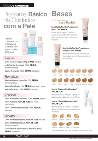 Guia de compras

Programa Básico Bases
de Cuidados       base líquida
                                                               você prefere uma
                                                                                                                ?

com a pele                                                     Base Líquida TimeWise® acabamento
                                                               Matte, 29ml, R$ 49,00
                                                               Fórmula leve, que ajuda a controlar o
                                                               excesso de oleosidade e o brilho durante
                                                               todo o dia. Diminui a aparência de rugas e
 Permite                                                       linhas finas.
 customizar um
 programa de
 cuidados com
                                                                                      Base Líquida TimeWise® acabamento
 a pele perfeito
                                                                                      Luminoso, 29ml, R$ 49,00
 para você.
                                                                                      Proporciona uma pele com luminosidade e
                                                                                      visual radiante com a melhora do aspecto da
 Limpar                                                                               textura da pele.
 Creme Suave de Limpeza, 113g, R$ 47,00, pele seca
 Loção Cremosa de Limpeza, 192ml, R$ 47,00,
 pele normal e mista
 Espuma de Limpeza, 192ml, R$ 47,00, pele oleosa

                                                                 ivory 5    ivory 6       ivory 7     beige 1       beige 2   beige 3   beige 4
 Revitalizar
 Máscara Hidratante Enriquecida, 113g, R$ 52,00,
 pele normal e seca
                                                                beige 5     beige 6     bronze 1     bronze 2   bronze 4      bronze 5 bronze 7
 Máscara Revitalizante, 113g, R$ 52,00, pele mista e oleosa
 Máscara Purificante, 113g, R$ 52,00, pele oleosa              Base de Cobertura Total Mary Kay®*,
                                                               29ml, R$ 43,00

 Tonificar                                                     Proporciona uma cor verdadeira e duradoura e
                                                               hidrata a pele imediatamente, por até 6 horas.
 Tônico Refrescante e Hidratante, 192ml, R$ 49,00, pele seca
 Tônico Purificante, 192ml, R$ 49,00, pele normal,             Base de Cobertura Média Mary Kay®,
 mista e oleosa                                                29ml, R$ 43,00
                                                               Proporciona uma cor verdadeira e duradoura e
 Tônico Controlador da Oleosidade, 192ml, R$ 49,00,
                                                               ajuda a controlar o excesso de oleosidade por
 pele oleosa
                                                               até 8 horas.

 Hidratar
 Creme Hidratante Enriquecido, 118ml, R$ 56,00, pele seca       ivory 200     ivory 204      beige 300      beige 302

 Creme Hidratante Balanceado, 118ml, R$ 56,00,
 pele normal e mista
                                                               beige 304     beige 400       beige 402     bronze 500
 Fluido Hidratante para Controle da Oleosidade, 118ml,
                                                               *Todas as tonalidades da Base Líquida de Cobertura Total estão saindo de linha.
 R$ 56,00, pele oleosa

22
                                                                                                    Todos os preços são sugestões para revenda
 