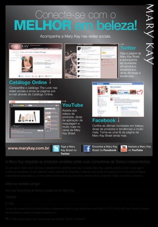 Conecte-se com o
              MeLHor em beleza!
                                                              Acompanhe a Mary Kay nas redes sociais.


                                                                                                                                                                                                               twitter
                                                                                                                                                                                                               Siga a página da
                                                                                                                                                                                                               Mary Kay Brasil
                                                                                                                                                                                                               e acompanhe
                                                                                                                                                                                                               as novidades
                                                                                                                                                                                                               em produtos,
                                                                                                                                                                                                               lançamentos,
                                                                                                                                                                                                               dicas de blogs e
                                                                                                                                                                                                               tendências.

      Catálogo Online
      Compartilhe o catálogo The Look nas
      redes sociais e envie as páginas por
      e-mail através do Catálogo Online.


                                                                                                      Youtube
                                                                                              Assista aos
                                                                                              vídeos de
                                                                                              produtos, dicas
                                                                                              de aplicação de                                                facebook
                                                                                    Assista a maquiagem e Encontre a Mary
                                                                                              Mary
                                                                                    Kay no YouTube mais no Kay no Facebook as últimas novidades em beleza,
                                                                                              muito                 Confira
                                                                                              canal da Mary         dicas de produtos e tendências e muito
                                                                                              Kay Brasil.           mais. Torne-se uma fã da página da
                                                                                                                    Mary Kay Brasil ainda hoje.


                                                                                                    Siga a Mary
                                                                                                    Siga a Mary
                                                                                                     Assista a Mary                                         Encontre a Mary Kay
                                                                                                                                                           Encontre a Mary                                                    Assista a Mary Kay
    www.marykay.com.br                                                                              Kay no Twitter
                                                                                                    Kay Brasil no
                                                                                                     Kay no YouTube                                         Brasil no facebook
                                                                                                                                                           Kay no Facebook
                                                                                                                                                                                                                              Assista a Mary
                                                                                                                                                                                                                              no Youtube
                                                                                                                                                                                                                              Kay no YouTube
                                                                                                                                                                                                                                                                          E
                                                                                                                                                                                                                                                                          K
                                                                                                    twitter


A Mary Kay respalda os produtos vendidos pelas suas Consultoras de Beleza Independentes.
Se por algum motivo você não ficou completamente satisfeita com algum produto Mary Kay, poderá substituí-lo sem custo algum.
                                                           Siga a Mary                                                 Siga a Mary
A troca ou reembolso no valor total da compra poderão ser efetuados mediante a devolução do produto à sua Consultora de Beleza
                                                           Kay no Twitter                                              Kay no Twitter
Independente autorizada ou, se você perdeu contato com sua Consultora, teremos muito prazer em indicar uma Nova Consultora.

Entre em contato comigo!
Sou sua Consultora de Beleza Independente Mary Kay: . . . . . . . . . . . . . . . . . . . . . . . . . . . . . . . . . . . . . . . . . . . . . . . . . . . . . . . . . . . . . . . . . . . . . . .
Telefone: . . . . . . . . . . . . . . . . . . . . . . . . . . . . . . . . . . . . . . . . . . . . . . . . . . . . . . . . . . . . . . . . . . . . . . . . . . . . . . . . . . . . . . . . . . . . . . . . . . . . . . . . . . . . . . . . . . . . . . . . . . . . . .
E-mail: . . . . . . . . . . . . . . . . . . . . . . . . . . . . . . . . . . . . . . . . . . . . . . . . . . . . . . . . . . . . . . . . . . . . . . . . . . . . . . . . . . . . . . . . . . . . . . . . . . . . . . . . . . . . . . . . . . . . . . . . . . . . . . . .
Se você não conhece uma Consultora de Beleza Independente Mary Kay ligue gratuitamente para 0800 16 3113 e 4003-4620 para Capitais e Regiões
Metropolitanas ou acesse o site www.marykay.com.br.

© 2011       Mary Kay do Brasil Ltda. Somente para uso no Brasil. 256351. Outubro/11
 