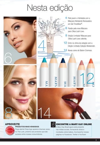 Nesta edição
                                                                                   4   Pele jovem e hidratada com a
                                                                                       Máscara Hidratante Renovadora
                                                                                       em Gel TimeWise®.

                                                                                   6   Paixão pela nova Máscara
                                                                                       para Cílios Lash Love.

                                                                                   8   Edição Limitada! Máscara para




                                                     4
                                                                                       Cílios Lash Love colorida.

                                                                                 12    Entre no clima da estação com a
                                                                                       Edição Limitada Coleção Weekender.

                                                                                 14    Novas cores do Batom Cremoso.




6
                                                                                                    12

8
aproveite
                                                   14                   EncontrE a Mary Kay onlinE
        V E N DI       prOdutOs Mais VendidOs                           A Mary Kay Brasil agora está presente
     IS
                       Fique atenta! Esse logo aparece diversas vezes
MA



               DO




                                                                        nas mídias sociais, fornecendo dicas e
                       no The Look, próximo aos produtos que são        novidades sobre beleza. Acompanhe nossas
              DO
MA




 IS                I
        VEND           sucesso entre nossas consumidoras.               páginas no Facebook, Twitter e YouTube!


                                                                                                                            3
 
