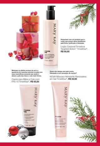 Presenteie com um produto para o
                                                           corpo que possui vários benefícios:
                                                           pele firme, tonificada e hidratada.

                                                           Loção Corporal Firmadora
                                                           Targeted-Action™ TimeWise®,
                                                           R$ 95,00




Minimize os efeitos nocivos do sol e a
                                             Quem não deseja uma pele jovem,
aparência de manchas escuras na pele com
                                             hidratada e com sensação de maciez?
esse maravilhoso presente que ajuda a
deixar a pele das mãos e colo mais firmes.
                                             NOVA! Máscara Hidratante Renovadora
Creme para Mãos e Colo com                   em Gel TimeWise®, R$ 59,00
FPS 15 TimeWise®, R$ 65,00
 