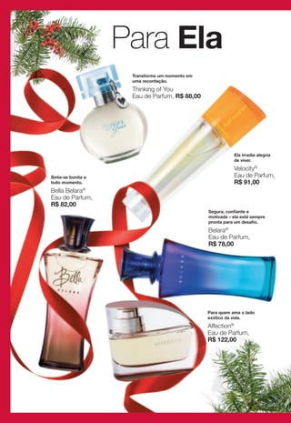 Para Ela
                     Transforme um momento em
                     uma recordação.

                     Thinking of You
                     Eau de Parfum, R$ 88,00




                                                           Ela irradia alegria
                                                           de viver.

                                                           Velocity®
Sinta-se bonita a                                          Eau de Parfum,
todo momento.                                              R$ 91,00
Bella Belara®
Eau de Parfum,
R$ 82,00
                                                Segura, confiante e
                                                motivada – ela está sempre
                                                pronta para um desafio.
                                                Belara®
                                                Eau de Parfum,
                                                R$ 78,00




                                                Para quem ama o lado
                                                exótico da vida.

                                                Affection®
                                                Eau de Parfum,
                                                R$ 122,00
 