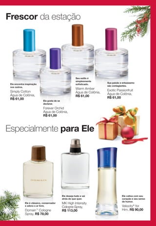 Frescor da estação




                                                           Seu estilo é
                                                           simplesmente
                                                                              Sua paixão e entusiasmo
 Ela encontra inspiração                                   sofisticado.
                                                                              são contagiantes.
 nos outros.
                                                           Warm Amber         Exotic Passionfruit
 Simply Cotton                                             Água de Colônia,
 Água de Colônia,                                                             Água de Colônia,
                                                           R$ 61,00           R$ 61,00
 R$ 61,00
                             Ela gosta de se
                             declarar.
                             Forever Orchid
                             Água de Colônia,
                             R$ 61,00



Especialmente para Ele




                                               Ele deseja tudo e vai                      Ele cativa com seu
                                               atrás do que quer.                         coração e seu senso
                                                                                          de humor.
             Ele é clássico, conservador       MK High Intensity
             e adora o ar livre.
                                               Cologne Spray,                             Velocity® for
             Domain™ Cologne                   R$ 113,00                                  Him, R$ 90,00
             Spray, R$ 78,00
 