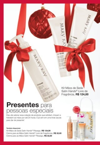 Kit Mãos de Seda
                                                                  Satin Hands® Livre de
                                                                  Fragrância, R$ 124,00



Presentes para                                                                 IS
                                                                                    V E N DI



pessoas especiais
                                                                          MA



                                                                                           DO
                                                                                          DO
                                                                          MA




                                                                           IS                  I
                                                                                    VEND

Elas vão adorar essa coleção de produtos que esfoliam, limpam e
hidratam as mãos por até 24 horas. E já vem em uma linda sacola
para dar de presente!



Também disponível:
Kit Mãos de Seda Satin Hands® Pêssego, R$ 124,00
Creme para as Mãos Satin Hands® Livre de Fragrâncias, R$ 32,00
Creme para as Mãos Satin Hands® Pêssego, R$ 32,00
 