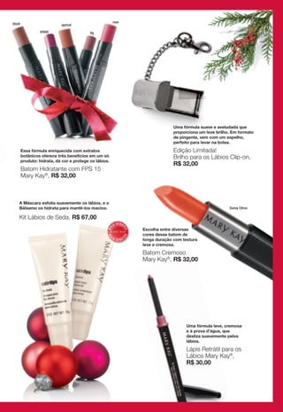 blush                                                    rose
                            apricot
                 poppy                     fig




                                                                                        Uma fórmula suave e aveludada que
                                                                                        proporciona um leve brilho. Em formato
                                                                                        de pingente, vem com um espelho,
                                                                                        perfeito para levar na bolsa.
        Essa fórmula enriquecida com extratos                                           Edição Limitada!
        botânicos oferece três benefícios em um só                                      Brilho para os Lábios Clip-on,
        produto: hidrata, dá cor e protege os lábios.
                                                                                        R$ 32,00
        Batom Hidratante com FPS 15
        Mary Kay®, R$ 32,00



    A Máscara esfolia suavemente os lábios, e o
    Bálsamo os hidrata para mantê-los macios.                                                                     Sunny Citrus

    Kit Lábios de Seda, R$ 67,00
                                                              V E N DI
                                                         IS
                                                    MA




                                                                          Escolha entre diversas
                                                                     DO




                                                                          cores desse batom de
                                                                    DO
                                                    MA




                                                        IS          DI
                                                              VEN         longa duração com textura
                                                                          leve e cremosa.

                                                                          Batom Cremoso
                                                                          Mary Kay®, R$ 32,00




                                                                                              Uma fórmula leve, cremosa
                                                                                              e à prova d’água, que
                                                                                              desliza suavemente pelos
                                                                                              lábios.

                                                                                              Lápis Retrátil para os
                                                                                              Lábios Mary Kay®,
                                                                                              R$ 30,00
 