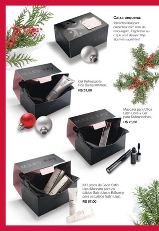 Caixa pequena:
                      Tamanho ideal para
                      presentear com itens de
                      maquiagem, fragrâncias ou
                      o que você desejar. Veja
                      algumas sugestões!




Gel Refrescante
Pós Barba MKMen,
R$ 31,00




                            Máscara para Cílios
                            Lash Love + Gel
                            para Sobrancelhas,
                            R$ 76,00




  Kit Lábios de Seda Satin
  Lips (Máscara para os
  Lábios Satin Lips e Bálsamo
  para os Lábios Satin Lips),
  R$ 67,00
 