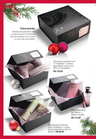 Caixa grande:
   Perfeita para presentear com
  produtos da linha TimeWise®,
itens de cuidados com o corpo
     e o que mais você preferir.




                                         Creme de Limpeza 3 em
                                         1 TimeWise® + Creme
                                         para Mãos e Colo com
                                         FPS 15 TimeWise®,
                                         R$ 123,00




                                                                Bella Belara Eau
                                                                de Parfum +
                                                                Batom Líquido,
                                                                R$ 114,00


                                   Desodorante Corporal
                                   Lótus & Bambu + Loção
                                   Corporal Nutritiva Lótus &
                                   Bambu, R$ 98,00
 