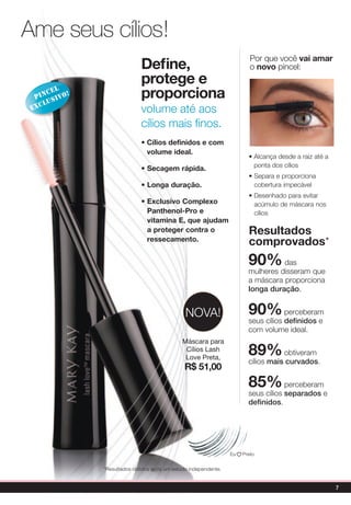 Ame seus cílios!
                                                                         Por que você vai amar
                             define,                                     o novo pincel:
                             protege e
      cel
  pin sivo!
     lu
                             proporciona
 exc                         volume até aos
                             cílios mais finos.
                             • Cílios definidos e com
                               volume ideal.
                                                                        • Alcança desde a raiz até a
                                                                          ponta dos cílios
                             • secagem rápida.
                                                                        • Separa e proporciona
                             • Longa duração.                             cobertura impecável
                                                                        • Desenhado para evitar
                             • exclusivo Complexo                         acúmulo de máscara nos
                               panthenol-pro e                            cílios
                               vitamina e, que ajudam
                               a proteger contra o                      Resultados
                               ressecamento.
                                                                        comprovados*
                                                                        90%       das
                                                                        mulheres disseram que
                                                                        a máscara proporciona
                                                                        longa duração.


                                               NOvA!                    90%         perceberam
                                                                        seus cílios definidos e
                                                                        com volume ideal.
                                              Máscara para
                                               Cílios Lash
                                               Love Preta,
                                                                        89%        obtiveram
                                                                        cílios mais curvados.
                                               R$ 51,00
                                                                        85%         perceberam
                                                                        seus cílios separados e
                                                                        definidos.




                                                                 Eu   Preto


              *Resultados obtidos após um estudo independente.


                                                                                                       7
 