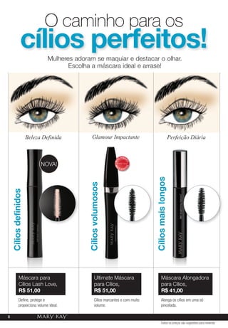 o caminho para os
                cílios perfeitos!
                                Mulheres adoram se maquiar e destacar o olhar.
                                       Escolha a máscara ideal e arrase!




                       Beleza Definida            Glamour Impactante                                           Perfeição Diária


                                                                           V E N DI
                                                                      IS
                                                                 MA



                                                                                  DO




                             NOvA!
                                                                                 DO
                                                                 MA




                                                                   IS                 I
                                                                           VEND
                                                                                          Cílios mais longos
                                              Cílios volumosos
    Cílios definidos




              Máscara para                           Ultimate Máscara                             Máscara Alongadora
              Cílios Lash Love,                      para Cílios,                                 para Cílios,
              r$ 51,00                               r$ 51,00                                     r$ 41,00
              Define, protege e                      Cílios marcantes e com muito                 Alonga os cílios em uma só
              proporciona volume ideal.              volume.                                      pincelada.

8
                                                                                                  Todos os preços são sugestões para revenda
 