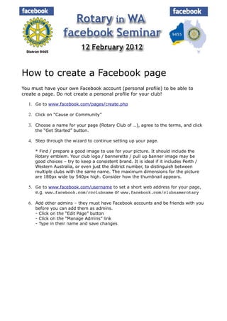 How to create a Facebook page
You must have your own Facebook account (personal profile) to be able to
create a page. Do not create a personal profile for your club!

  1. Go to www.facebook.com/pages/create.php

  2. Click on “Cause or Community”

  3. Choose a name for your page (Rotary Club of …), agree to the terms, and click
     the “Get Started” button.

  4. Step through the wizard to continue setting up your page.

     * Find / prepare a good image to use for your picture. It should include the
     Rotary emblem. Your club logo / bannerette / pull up banner image may be
     good choices – try to keep a consistent brand. It is ideal if it includes Perth /
     Western Australia, or even just the district number, to distinguish between
     multiple clubs with the same name. The maximum dimensions for the picture
     are 180px wide by 540px high. Consider how the thumbnail appears.

  5. Go to www.facebook.com/username to set a short web address for your page,
     e.g. www.facebook.com/rcclubname or www.facebook.com/clubnamerotary

  6. Add other admins – they must have Facebook accounts and be friends with you
     before you can add them as admins.
     - Click on the “Edit Page” button
     - Click on the “Manage Admins” link
     - Type in their name and save changes
 