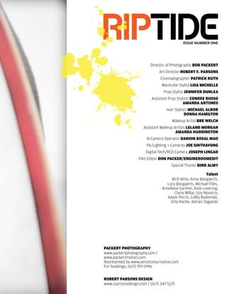 riptide                                      issue number one




                         Director of Photography bob Packert
                              Art Director robert F. Parsons
                               Cinematographer Patrick ruth
                               Wardrobe Stylist Lisa MicheLLe
                                 Prop Stylist JenniFer DunLea
                          Assistant Prop Stylists conDee russo
                                             aManDa antunes
                                  Hair Stylists MichaeL aLbor
                                             Donna haMiLton
                                      Makeup Artist bre WeLch
                     Assistant Makeup Artists LeLanD Morgan
                                       aManDa harrington
                       B-Camera Operator Darion kosaL Mao
                       PA/Lighting + Cameras Joe sinthavong
                       Digital Tech/RED Camera JosePh LingaD
                   Film Editor Don Packer/enginerooMeDit
                                     Special Thanks birD aLMy

                                                            talent
                                     Bird Almy, Anna Boogaerts,
                                  Lucy Boogaerts, Michael Files,
                                Anneliese Gartner, Kate Lovering,
                                       Claire Millar, Izzy Novarro,
                                   Adam Porris, Colby Radomski,
                                    Orla Roche, Adrian Zagaeski




Packert PhotograPhy
www.packertphotography.com /
www.packertmotion.com
Represented by www.zero2sixtycreative.com
For bookings, (617) 797-1946

robert Parsons Design
www.rparsonsdesign.com / (617) 347-5125
 