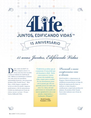 D
esde o início da 4Life®
em
1998, a empresa cresceu e se
tornou uma força bem-sucedida
e estável na indústria do marketing de
rede. Milhares de distribuidores mudaram
suas vidas através da maravilhosa
oportunidade financeira e dos sensacionais
produtos 4Life Transfer Factor™
. Além
disso, a 4Life chegou a expandir seu
serviço ao redor do mundo e impactou
positivamente a vida de muitas pessoas.
A 4Life tem desfrutado de 15 anos de
ciência, sucesso e serviços - 15 anos
Juntos, Edificando Vidas.
“É difícil de acreditar que já
se passaram 15 anos desde que
nós lançamos a 4Life. Tanta
coisa aconteceu e tantas
pessoas têm mudado suas
vidas, sempre para a melhor.
Eu sou imensamente grato
com as pessoas que têm nos
apoiados através de todos estes
anos. E, é claro, nós não
poderíamos ter alcançado esta
marca significativa sem a sua
paixão, compromisso, e
realizações. Obrigado!”
David Lisonbee
Fundador e CEO
15 anos Juntos, Edificando Vidas
Provando o nosso
compromisso com
a ciência
David Lisonbee e o departamento de
Pesquisa e Desenvolvimento da 4Life
trabalharam incansavelmente ao longo da
história da empresa para lhe trazer os
melhores, os mais avançados e
cientificamente comprovados produtos da
indústria. Os produtos 4Life Transfer
Factor estão realmente anos à frente da
concorrência.
12 | SUMMIT • 4life.com/brasil
 