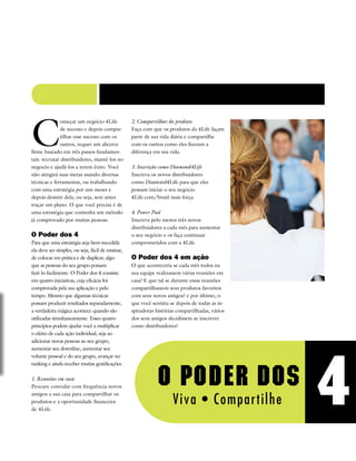 C
omeçar um negócio 4Life
de sucesso e depois compar-
tilhar esse sucesso com os
outros, requer um alicerce
firme baseado em três passos fundamen-
tais: recrutar distribuidores, mantê-los no
negocio e ajudá-los a terem êxito. Você
não atingirá suas metas usando diversas
técnicas e ferramentas, ou trabalhando
com uma estratégia por uns meses e
depois desistir dela, ou seja, sem antes
traçar um plano. O que você precisa é de
uma estratégia que contenha um método
já comprovado por muitas pessoas.
O Poder dos 4
Para que uma estratégia seja bem-sucedida
ela deve ser simples, ou seja, fácil de ensinar,
de colocar em prática e de duplicar, algo
que as pessoas do seu grupo possam
fazê-lo facilmente. O Poder dos 4 consiste
em quatro iniciativas, cuja eficácia foi
comprovada pela sua aplicação e pelo
tempo. Mesmo que algumas técnicas
possam produzir resultados separadamente,
a verdadeira mágica acontece quando são
utilizadas simultaneamente. Esses quatro
princípios podem ajudar você a multiplicar
o efeito de cada ação individual, seja ao
adicionar novas pessoas ao seu grupo,
aumentar seu downline, aumentar seu
volume pessoal e do seu grupo, avançar no
ranking e ainda receber muitas gratificações.
1.	Reuniões em casa
Procure convidar com frequência novos
amigos a sua casa para compartilhar os
produtos e a oportunidade financeira
de 4Life.
2.	Compartilhar do produto
Faça com que os produtos da 4Life façam
parte de sua vida diária e compartilhe
com os outros como eles fizeram a
diferença em sua vida.
3.	Inscrição como Diamond4Life
Inscreva os novos distribuidores
como Diamond4Life para que eles
possam iniciar o seu negócio
4Life.com/brasil mais força.
4.	Power Pool
Inscreva pelo menos três novos
distribuidores a cada mês para aumentar
o seu negócio e os faça continuar
comprometidos com a 4Life.
O Poder dos 4 em ação
O que aconteceria se cada mês todos na
sua equipe realizassem várias reuniões em
casa? E que tal se durante essas reuniões
compartilhassem seus produtos favoritos
com seus novos amigos? e por último, o
que você sentiria se depois de todas as in-
spiradoras histórias compartilhadas, vários
dos seus amigos decidissem se inscrever
como distribuidores?
 