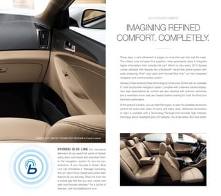 2014 SONATA LIMITED

IMAGINING REFINED
COMFORT. COMPLETELY.
These days, a car’s refinement is judged on more than just how well it’s made.
The criteria now includes this question: How seamlessly does it integrate
digital information from outside the car? Which is why every 2014 Sonata
comes standard with features like a Bluetooth® hands-free phone system with
audio streaming, iPod® input jacks and Hyundai Blue Link,® our fully integrated
navigation and communication system.1
Sonata Limited extends these technological riches even further with an available
8” color touchscreen navigation system, complete with a rearview camera display.
Your high expectations for comfort are also satisfied with premium amenities
like a ventilated driver seat and heated leather seating for both the front and
backseat passengers.
At the press of a button, you can start the engine, or open the available panoramic
sunroof for extra-wide views of sunny and starry skies. Advanced illumination
at night is available with a Technology Package that includes High Intensity
Discharge Xenon headlights and LED taillights. You’ll see better. And look better.

SONATA 2.0T LIMITED TECHNOLOGY PACKAGE in Camel Leather

HYUNDAI BLUE LINK

Our innovative
telematics let you search for points of interest
using voice commands and download them
to the navigation system for turn-by-turn
directions. If your Hyundai is stolen, Blue
Link can immobilize it. Teenager borrowing
the car? Geo-Fence, Speed and Curfew Alert
features let you rest easy. Blue Link even has
a mobile app that lets you lock, unlock and
start your Hyundai remotely.4 For a full list of
features, visit HyundaiBlueLink.com.

6-AIRBAG SAFETY SYSTEM

6-AIRBAG SAFETY SYSTEM

 