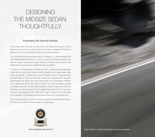 DESIGNING
THE MIDSIZE SEDAN.
THOUGHTFULLY.
Presenting the Hyundai Sonata.
At Hyundai, here’s the way we think about car buyers like yourself: You’re
interviewing us. And if we want to beat out all other candidates for the job of
being your next car, we’d better have a very impressive resume.
The Hyundai Sonata’s accomplishments? For starters, J.D. Power ranked it the
“Most Dependable Mid-Size Car” in 2013.1 And the 2013 Sonata earned a top
five-star rating in government safety testing,2 as well as being named a Top
Safety Pick by the Insurance Institute for Highway Safety.3
For 2014, our Sonata lineup includes the GLS – a spacious five-passenger
model with so much room inside, the EPA classifies it as a large sedan. Next
comes Sonata SE, a sedan sport-tuned for higher levels of responsiveness
and performance. Then there’s Sonata Limited, fully equipped with advanced
technologies that satisfy your desire for comfort and convenience. Whether
you’re eyeing the Sonata GLS, SE or Limited, you’ll see the pleasing results
of a design approach we call Fluidic Sculpture. Sonata’s bold lines create the
impression of a sporty coupe in its curb appeal. Step inside, and it’s a spacious
four-door, five-passenger sedan filled with modern features like Hyundai Blue
Link® telematics. And backed by three years of Assurance Connected Care.4
Of course, we could go on and on with our introduction to the Hyundai Sonata.
But they say the best resumes are kept to a single page.

“MOST DEPENDABLE MID-SIZE CAR”

SONATA LIMITED TECHNOLOGY PACKAGE in Phantom Black Metallic

 