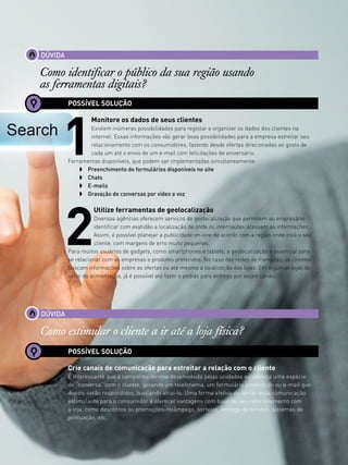 13www.canaldofranchising.com.br
DÚVIDA
Como identificar o público da sua região usando
as ferramentas digitais?
POSSÍVEL SOLUÇÃO
1
Monitore os dados de seus clientes
Existem inúmeras possibilidades para registar e organizar os dados dos clientes na
internet. Essas informações vão gerar boas possibilidades para a empresa estreitar seu
relacionamento com os consumidores, fazendo desde ofertas direcionadas ao gosto de
cada um até o envio de um e-mail com felicitações de aniversário.
Ferramentas disponíveis, que podem ser implementadas simultaneamente:
w 	 Preenchimento de formulários disponíveis no site
w 	 Chats
w 	 E-mails
w 	 Gravação de conversas por vídeo e voz
2
Utilize ferramentas de geolocalização
Diversas agências oferecem serviços de geolocalização que permitem ao empresário
identificar com exatidão a localização de onde os internautas acessam as informações.
Assim, é possível planejar a publicidade on-line de acordo com a região onde está o seu
cliente, com margens de erro muito pequenas.
Para muitos usuários de gadgets, como smartphones e tablets, a geolocalização é essencial para
se relacionar com as empresas e produtos preferidos. No caso das redes de franquias, os clientes
buscam informações sobre as ofertas ou até mesmo a localização das lojas. Em algumas lojas do
setor de alimentação, já é possível até fazer o pedido para entrega por esses canais.
DÚVIDA
Como estimular o cliente a ir até a loja física?
POSSÍVEL SOLUÇÃO
Crie canais de comunicação para estreitar a relação com o cliente
É interessante que a campanha on-line desenvolvida pelas unidades estabeleça uma espécie
de “conversa” com o cliente, gerando um telefonema, um formulário preenchido ou e-mail que
depois serão respondidos, buscando atraí-lo. Uma forma efetiva de tornar essa comunicação
estimulante para o consumidor é oferecer vantagens com base no seu relacionamento com
a loja, como descontos ou promoções-relâmpago, sorteios, entrega de brindes, sistemas de
pontuação, etc.
 