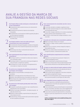 15www.canaldofranchising.com.br
1	 Sua franquia utiliza as redes sociais para a comunicação com
os seus consumidores?
A) Acompanhamento diário através de serviços como relacionamento
com o consumidor.
B) Acompanhamento quinzenal com apoio da comunicação da
franqueadora.
C) Acompanhamento mensal através dos relatórios gerados pela agência
de comunicação da franqueadora.
D) Minha franquia não está presente
nas redes sociais.
2	 Sua franquia monitora a marca nas redes sociais para
a comunicação com os seus consumidores?
A) O monitoramento é feito pela franqueador e enviado aos franqueados.
B) O monitoramento é feito mensalmente pela área de comunicação da
franquia.
C) Minha franquia não utiliza o monitoramento da marca como
ferramenta de comunicação.
3	 Qual o posicionamento da sua franquia em relação aos seus
consumidores?
A) Sua franquia mantém um canal aberto nas redes sociais, disposto a
ouvir reclamações e elogios.
B) Sua franquia mantém um canal restrito somente para divulgação de
novas promoções e campanhas de marketing.
C) Sua franquia tem um canal, mas não há um acompanhamento de
comunicação com relação ao consumidor.
4	 De acordo com as campanhas de marketing e promoções da
sua franquia, você consegue:
A) Acompanhar as novas demandas e reclamações de seus
consumidores.
B) Identificar os principais perfis de consumidores da sua marca.
C) Identificar novas tendências de seus consumidores nas redes sociais.
D) Minha franquia não consegue identificar e acompanhar o perfil e as
sugestões dos consumidores.
5	 De acordo com as informações geradas pelas redes sociais,
você consegue:
A) Acompanhar as publicações que geraram maior compartilhamento e
exposição para os seus consumidores.
B) Identificar os principais influenciadores – formadores de opinião – de
cada rede social da marca.
C) Identificar os diversos padrões comportamentais de cada grupo de
influenciadores da marca.
D) Nos dias de hoje, a franquia somente está se posicionando na geração
de novas campanhas e promoções.
6	 Qual o posicionamento do consumidor perante a marca
da franquia?
A) O consumidor está aberto a novidades e sugestões da marca.
B) O consumidor raramente interage com a marca, devido à falta de
comunicação aberta da marca.
C) O consumidor consegue se identificar com os valores e propostas da
franquia, gerando uma boa reputação para a marca.
D) No momento, minha franquia não consegue acompanhar o nosso
consumidor.
7	 De acordo com a interação com os consumidores, podemos:
A) Mapear as principais conversas com a franquia.
B) Acompanhar os códigos, símbolos e padrões comportamentais do
consumidor.
C) Identificar que, no momento, somente conseguimos mapear os
influenciadores da marca.
D) Identificar que, devido à falta de interatividade da marca, não
conseguimos entender o comportamento do público-alvo.
8	 Após a identificação do comportamento do consumidor,
podemos:
A) Diagnosticar os principais temas que possuem relação com o
conteúdo de divulgação da marca.
B) Mapear os diversos perfis comportamentais da franquia.
C) Verificar que a franquia está em fase de implementação das redes
sociais, portanto ainda não há um perfil definido de público-alvo.
9	 Ao mapear as redes sociais da franquia, podemos verificar:
A) A relevância do posicionamento da marca, gerando alto índice de
compartilhamento com os consumidores.
B) Ainda com baixo índice de engajamento, crescimento constante de
consumidores acompanhando a franquia.
C) Devido a normas da franqueadora, que a franquia precisa aguardar
para se posicionar perante os consumidores nas redes sociais.
Após o diagnóstico da marca, podemos concluir que:
A) A marca se reposicionou e está identificando periodicamente o
comportamento do consumidor para a geração de novos insights e
campanhas da franquia.
B) A marca ainda está no processo de identificação do comportamento
dos seus consumidores. No entanto, há um maior engajamento de
acordo com o novo conteúdo gerado pela área de comunicação.
C) A marca está em processo de reposicionamento, começando a
identificar os perfis de comportamento do consumidor nas redes
sociais.
Confira o resultado do teste no site canaldofranchising.com.br.
Veja o link na pág.14
Avalie a gestão da marca de
sua franquia nas redes sociais
10
 