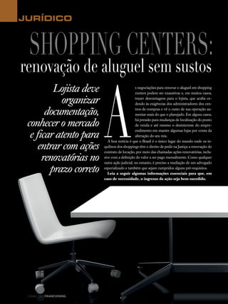 18 canal do franchising
Lojista deve
organizar
documentação,
conhecer o mercado
e ficar atento para
entrar com ações
renovatórias no
prazo correto
JURÍDICO
A
s negociações para renovar o aluguel em shopping
centers podem ser exaustivas e, em muitos casos,
trazer desvantagens para o lojista, que acaba ce-
dendo às exigências dos administradores dos cen-
tros de compras e vê o custo de sua operação au-
mentar mais do que o planejado. Em alguns casos,
há pressão para mudanças de localização do ponto
de venda e até mesmo o desinteresse do empre-
endimento em manter algumas lojas por conta da
alteração do seu mix.
A boa notícia é que o Brasil é o único lugar do mundo onde os in-
quilinos dos shoppings têm o direito de pedir na Justiça a renovação do
contrato de locação, por meio das chamadas ações renovatórias, inclu-
sive com a definição do valor a ser pago mensalmente. Como qualquer
outra ação judicial, no entanto, é preciso a mediação de um advogado
especializado e também que sejam cumpridos alguns pré-requisitos.
Leia a seguir algumas informações essenciais para que, em
caso de necessidade, o ingresso da ação seja bem-sucedido.
Shopping centers:
renovação de aluguel sem sustos
 