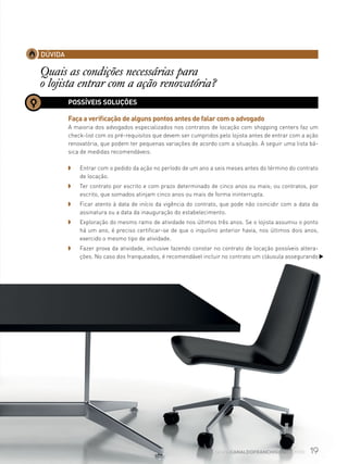 19www.canaldofranchising.com.br
DÚVIDA
Quais as condições necessárias para
o lojista entrar com a ação renovatória?
POSSÍVEIS SOLUÇÕES
Faça a verificação de alguns pontos antes de falar com o advogado
A maioria dos advogados especializados nos contratos de locação com shopping centers faz um
check-list com os pré-requisitos que devem ser cumpridos pelo lojista antes de entrar com a ação
renovatória, que podem ter pequenas variações de acordo com a situação. A seguir uma lista bá-
sica de medidas recomendáveis:
◗ 	 Entrar com o pedido da ação no período de um ano a seis meses antes do término do contrato
de locação.
◗ 	 Ter contrato por escrito e com prazo determinado de cinco anos ou mais; ou contratos, por
escrito, que somados atinjam cinco anos ou mais de forma ininterrupta.
◗ 	 Ficar atento à data de início da vigência do contrato, que pode não coincidir com a data da
assinatura ou a data da inauguração do estabelecimento.
◗ 	 Exploração do mesmo ramo de atividade nos últimos três anos. Se o lojista assumiu o ponto
há um ano, é preciso certificar-se de que o inquilino anterior havia, nos últimos dois anos,
exercido o mesmo tipo de atividade.
◗ 	 Fazer prova da atividade, inclusive fazendo constar no contrato de locação possíveis altera-
ções. No caso dos franqueados, é recomendável incluir no contrato um cláusula assegurando
 