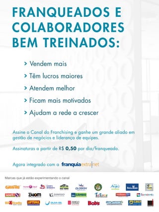 FRANQUEADOS E
COLABORADORES
BEM TREINADOS:
Assine o Canal do Franchising e ganhe um grande aliado em
gestão de negócios e liderança de equipes.
Assinaturas a partir de R$ 0,50 por dia/franqueado.
Agora integrado com a
> Ajudam a rede a crescer
> Ficam mais motivados
> Atendem melhor
> Têm lucros maiores
> Vendem mais
 