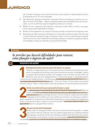 20canal do franchising
JURÍDICO
DÚVIDA
Se perceber que haverá dificuldades para renovar,
como planejar o ingresso da ação?
POSSÍVEIS SOLUÇÕES
1
Antecipe processos internos antes de entrar na Justiça
“Ninguém consegue negociar aos 47 do segundo tempo. Se deixar para a última hora, certa-
mente o franqueado não terá tempo para juntar documentos e passar ao advogado”, explica
o advogado Mario Cerveira, professor da Fundação Instituto de Administração (FIA) e do
Mackenzie, autor dos livros “Shopping Centers – Direitos dos Lojistas” e “Ações Renovatórias
e Revisionais em Shopping Centers”. Ele reforça que o período para propositura da ação é de um ano a
seis meses antes do término do contrato em vigor: “Com cinco meses e 29 dias já não é mais possível
recorrer à Justiça.” Então, o melhor a fazer é já buscar os tribunais um ano antes do final do contrato.
2
Tenha consciência de que é preciso formalizar a ação
É fundamental que o franqueado procure a administração de shopping pelo menos com um
ano de antecedência do término do contrato para iniciar as negociações de um novo com-
promisso. Se o shopping postergar demais o início da conversa, o lojista deve ficar atento.
O advogado lembra também que muitos acham que enviando uma carta para o empreen-
dedor, mandando um telegrama ou simplesmente dizendo para o superintendente do shopping que
existe o interesse em renovar o contrato a coisa está resolvida. “Não é assim. É preciso entrar com a
ação judicial”, orienta o advogado Mário Cerveira.
3
Busque auxílio do franqueador
Muitas redes de franquias já estão incluindo no treinamento dos franqueados o cuidado
com o ponto comercial. Algumas usam seu poder de negociação com as administradoras
de shoppings, uma vez que contam com dezenas de unidades dentro dos centros de compras.
O franqueador costuma treinar e auxiliar seus franqueados porque tem consciência de que
um aumento significativo no custo de operação da loja pode desbalancear seu modelo de negócio.
que o locador (shopping center) está ciente de que o ponto pode ser repassado pelo locatório
à franqueadora ou a um novo franqueado.
◗ 	 Não descumprir quaisquer obrigações contratuais. É preciso atenção, por exemplo, com mu-
dança do domicílio do fiador – alguns contratos preveem que esta hipótese deve ser comuni-
cada – ou com os eventuais seguros obrigatórios previstos no contrato.
◗ 	 Manter em dia o pagamento dos impostos e taxas que incidem sobre o imóvel e cujo paga-
mento seja de responsabilidade do locatário.
◗ 	 Manter em dia o pagamento do aluguel, fundo de promoção e condomínio do shopping center.
◗ 	 Declaração do fiador aceitando a renovação (se o mesmo do contrato em vigor). Caso não seja
o mesmo fiador do contrato em vigor, é necessário indicar o nome ou denominação completa,
número de sua inscrição no Ministério da Fazenda, endereço e, tratando-se de pessoa natural,
nacionalidade, estado civil, profissão e a carteira de identidade.
 