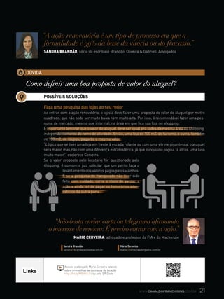 21www.canaldofranchising.com.br
Links
Assista o advogado Mário Cerveira falando
sobre armadilhas de contratos de locação
http://bit.ly/MBA60-54 ou pelo QR Code
DÚVIDA
Como definir uma boa proposta de valor do aluguel?
“A ação renovatória é um tipo de processo em que a
formalidade é 99% da base da vitória ou do fracasso.”
Sandra brandão, sócia do escritório Brandão, Oliveira & Gabrielli Advogados
“Não basta enviar carta ou telegrama afirmando
o interesse de renovar.É preciso entrar com a ação.”
Mário cerveira, advogado e professor da FIA e do Mackenzie
Sandra Brandão
sandra@brandaoeoliveira.com.br
Mário Cerveira
mario@cerveiraadvogados.com.br
POSSÍVEIS SOLUÇÕES
Faça uma pesquisa das lojas ao seu redor
Ao entrar com a ação renovatória, o lojista deve fazer uma proposta do valor do aluguel por metro
quadrado, que não pode ser muito baixa nem muito alta. Por isso, é recomendável fazer uma pes-
quisa de mercado, mesmo que informal, na área em que fica sua loja no shopping.
É importante lembrar que o valor do aluguel deve ser igual pra todos da mesma área do shopping,
independentemente do ramo de atividade. Então, uma loja de 100 m2, de turismo, e outra, também
de 100 m2, de roupas, pagarão o mesmo valor.
“Lógico que se tiver uma loja em frente à escada rolante ou com uma vitrine gigantesca, o aluguel
será maior, mas não com uma diferença estratosférica, já que o inquilino pagou, lá atrás, uma luva
muito maior”, esclerece Cerveira.
Se o valor proposto pelo locatário for questionado pelo
shopping, é comum o juiz solicitar que um perito faça o
levantamento dos valores pagos pelos vizinhos.
E se a pesquisa do franqueado não tiver sido
feita com cuidado, corre o risco de perder a
ação e ainda ter de pagar os honorários advo-
catícios da outra parte.
 