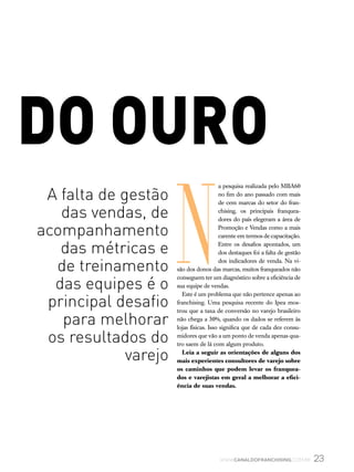 do ouro
N
a pesquisa realizada pelo MBA60
no fim do ano passado com mais
de cem marcas do setor do fran-
chising, os principais franquea-
dores do país elegeram a área de
Promoção e Vendas como a mais
carente em termos de capacitação.
Entre os desafios apontados, um
dos destaques foi a falta de gestão
dos indicadores de venda. Na vi-
são dos donos das marcas, muitos franqueados não
conseguem ter um diagnóstico sobre a eficiência de
sua equipe de vendas.
Este é um problema que não pertence apenas ao
franchising. Uma pesquisa recente do Ipea mos-
trou que a taxa de conversão no varejo brasileiro
não chega a 30%, quando os dados se referem às
lojas físicas. Isso significa que de cada dez consu-
midores que vão a um ponto de venda apenas qua-
tro saem de lá com algum produto.
Leia a seguir as orientações de alguns dos
mais experientes consultores de varejo sobre
os caminhos que podem levar os franquea-
dos e varejistas em geral a melhorar a efici-
ência de suas vendas.
23www.canaldofranchising.com.br
A falta de gestão
das vendas, de
acompanhamento
das métricas e
de treinamento
das equipes é o
principal desafio
para melhorar
os resultados do
varejo
 