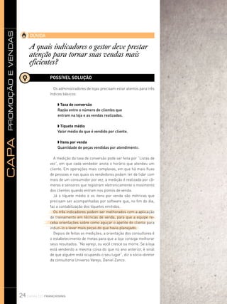promoçãoevendasCapa
24 canal do franchising
DÚVIDA
A quais indicadores o gestor deve prestar
atenção para tornar suas vendas mais
eficientes?
POSSÍVEL SOLUÇÃO
Os administradores de lojas precisam estar atentos para três
índices básicos:
w Taxa de conversão
Razão entre o número de clientes que
entram na loja e as vendas realizadas.
w Tíquete médio
Valor médio do que é vendido por cliente.
w Itens por venda
Quantidade de peças vendidas por atendimento.
A medição da taxa de conversão pode ser feita por “Listas de
vez”, em que cada vendedor anota o horário que atendeu um
cliente. Em operações mais complexas, em que há mais fluxo
de pessoas e nas quais os vendedores podem ter de lidar com
mais de um consumidor por vez, a medição é realizada por câ-
meras e sensores que registram eletronicamente o movimento
dos clientes quando entram nos pontos de venda.
Já o tíquete médio e os itens por venda são métricas que
precisam ser acompanhadas por software que, no fim do dia,
faz a contabilização dos tíquetes emitidos.
Os três indicadores podem ser melhorados com a aplicação
de treinamento em técnicas de venda, para que a equipe re-
ceba orientações sobre como aguçar o apetite do cliente para
induzi-lo a levar mais peças do que havia planejado.
Depois de feitas as medições, a orientação dos consultores é
o estabelecimento de metas para que a loja consiga melhorar
seus resultados. “No varejo, ou você cresce ou morre. Se a loja
está vendendo a mesma coisa do que no ano anterior, é sinal
de que alguém está ocupando o seu lugar”, diz o sócio-diretor
da consultoria Universo Varejo, Daniel Zanco.
 