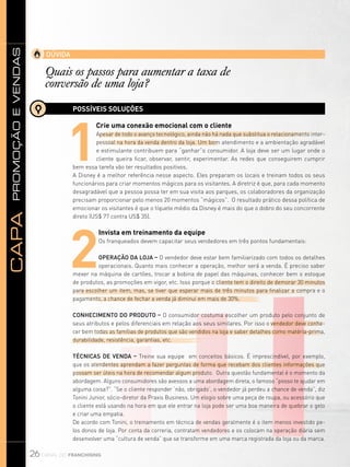 promoçãoevendasCapa
26 canal do franchising
DÚVIDA
Quais os passos para aumentar a taxa de
conversão de uma loja?
POSSÍVEIS SOLUÇÕES
1
Crie uma conexão emocional com o cliente
Apesar de todo o avanço tecnológico, ainda não há nada que substitua o relacionamento inter-
pessoal na hora da venda dentro da loja. Um bom atendimento e a ambientação agradável
e estimulante contribuem para “ganhar”o consumidor. A loja deve ser um lugar onde o
cliente queira ficar, observar, sentir, experimentar. As redes que conseguirem cumprir
bem essa tarefa vão ter resultados positivos.
A Disney é a melhor referência nesse aspecto. Eles preparam os locais e treinam todos os seus
funcionários para criar momentos mágicos para os visitantes. A diretriz é que, para cada momento
desagradável que a pessoa possa ter em sua visita aos parques, os colaboradores da organização
precisam proporcionar pelo menos 20 momentos “mágicos”. O resultado prático dessa política de
emocionar os visitantes é que o tíquete médio da Disney é mais do que o dobro do seu concorrente
direto (US$ 77 contra US$ 35).
2
Invista em treinamento da equipe
Os franqueados devem capacitar seus vendedores em três pontos fundamentais:
Operação da loja – O vendedor deve estar bem familiarizado com todos os detalhes
operacionais. Quanto mais conhecer a operação, melhor será a venda. É preciso saber
mexer na máquina de cartões, trocar a bobina de papel das máquinas, conhecer bem o estoque
de produtos, as promoções em vigor, etc. Isso porque o cliente tem o direito de demorar 30 minutos
para escolher um item, mas, se tiver que esperar mais de três minutos para finalizar a compra e o
pagamento, a chance de fechar a venda já diminui em mais de 30%.
Conhecimento do produto – O consumidor costuma escolher um produto pelo conjunto de
seus atributos e pelos diferenciais em relação aos seus similares. Por isso o vendedor deve conhe-
cer bem todas as famílias de produtos que são vendidos na loja e saber detalhes como matéria-prima,
durabilidade, resistência, garantias, etc.
Técnicas de venda – Treine sua equipe em conceitos básicos. É imprescindível, por exemplo,
que os atendentes aprendam a fazer perguntas de forma que recebam dos clientes informações que
possam ser úteis na hora de recomendar algum produto. Outra questão fundamental é o momento da
abordagem. Alguns consumidores são avessos a uma abordagem direta, o famoso “posso te ajudar em
alguma coisa?”. “Se o cliente responder ‘não, obrigado’, o vendedor já perdeu a chance de venda”, diz
Tonini Junior, sócio-diretor da Praxis Business. Um elogio sobre uma peça de roupa, ou acessório que
o cliente está usando na hora em que ele entrar na loja pode ser uma boa maneira de quebrar o gelo
e criar uma empatia.
De acordo com Tonini, o treinamento em técnica de vendas geralmente é o item menos investido pe-
los donos de loja. Por conta da correria, contratam vendedores e os colocam na operação diária sem
desenvolver uma “cultura de venda” que se transforme em uma marca registrada da loja ou da marca.
 