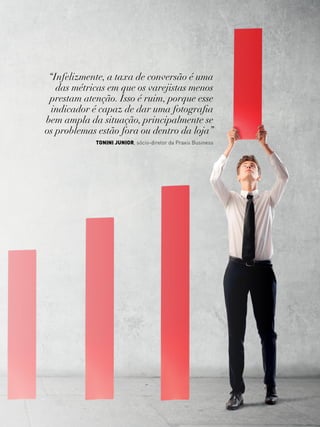 27www.canaldofranchising.com.br
“Infelizmente, a taxa de conversão é uma
das métricas em que os varejistas menos
prestam atenção. Isso é ruim, porque esse
indicador é capaz de dar uma fotografia
bem ampla da situação, principalmente se
os problemas estão fora ou dentro da loja”
tonini junior, sócio-diretor da Praxis Business
 