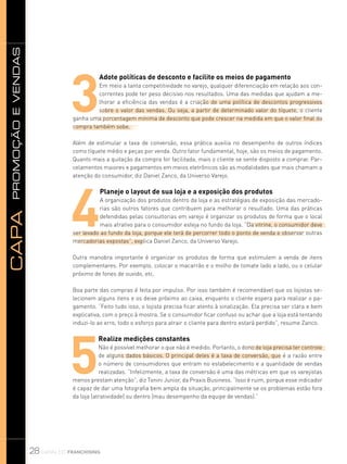 promoçãoevendasCapa
28 canal do franchising
3
Adote políticas de desconto e facilite os meios de pagamento
Em meio a tanta competitividade no varejo, qualquer diferenciação em relação aos con-
correntes pode ter peso decisivo nos resultados. Uma das medidas que ajudam a me-
lhorar a eficiência das vendas é a criação de uma política de descontos progressivos
sobre o valor das vendas. Ou seja, a partir de determinado valor do tíquete, o cliente
ganha uma porcentagem mínima de desconto que pode crescer na medida em que o valor final da
compra também sobe.
Além de estimular a taxa de conversão, essa prática auxilia no desempenho de outros índices
como tíquete médio e peças por venda. Outro fator fundamental, hoje, são os meios de pagamento.
Quanto mais a quitação da compra for facilitada, mais o cliente se sente disposto a comprar. Par-
celamentos maiores e pagamentos em meios eletrônicos são as modalidades que mais chamam a
atenção do consumidor, diz Daniel Zanco, da Universo Varejo.
4
Planeje o layout de sua loja e a exposição dos produtos
A organização dos produtos dentro da loja e as estratégias de exposição das mercado-
rias são outros fatores que contribuem para melhorar o resultado. Uma das práticas
defendidas pelas consultorias em varejo é organizar os produtos de forma que o local
mais atrativo para o consumidor esteja no fundo da loja. “Da vitrine, o consumidor deve
ser levado ao fundo da loja, porque ele terá de percorrer todo o ponto de venda e observar outras
mercadorias expostas”, explica Daniel Zanco, da Universo Varejo.
Outra manobra importante é organizar os produtos de forma que estimulem a venda de itens
complementares. Por exemplo, colocar o macarrão e o molho de tomate lado a lado, ou o celular
próximo de fones de ouvido, etc.
Boa parte das compras é feita por impulso. Por isso também é recomendável que os lojistas se-
lecionem alguns itens e os deixe próximo ao caixa, enquanto o cliente espera para realizar o pa-
gamento. “Feito tudo isso, o lojista precisa ficar atento à sinalização. Ela precisa ser clara e bem
explicativa, com o preço à mostra. Se o consumidor ficar confuso ou achar que a loja está tentando
induzi-lo ao erro, todo o esforço para atrair o cliente para dentro estará perdido”, resume Zanco.
5
Realize medições constantes
Não é possível melhorar o que não é medido. Portanto, o dono de loja precisa ter controle
de alguns dados básicos. O principal deles é a taxa de conversão, que é a razão entre
o número de consumidores que entram no estabelecimento e a quantidade de vendas
realizadas. “Infelizmente, a taxa de conversão é uma das métricas em que os varejistas
menos prestam atenção”, diz Tonini Junior, da Praxis Business. “Isso é ruim, porque esse indicador
é capaz de dar uma fotografia bem ampla da situação, principalmente se os problemas estão fora
da loja (atratividade) ou dentro (mau desempenho da equipe de vendas).”
 