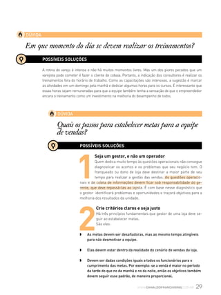 29www.canaldofranchising.com.br
DÚVIDA
Em que momento do dia se devem realizar os treinamentos?
DÚVIDA
Quais os passos para estabelecer metas para a equipe
de vendas?
POSSÍVEIS SOLUÇÕES
A rotina do varejo é intensa e não há muitos momentos livres. Mas um dos piores pecados que um
varejista pode cometer é fazer o cliente de cobaia. Portanto, a indicação dos consultores é realizar os
treinamentos fora do horário de trabalho. Como as capacitações são intensivas, a sugestão é marcar
as atividades em um domingo pela manhã e dedicar algumas horas para os cursos. É interessante que
essas horas sejam remuneradas para que a equipe também tenha a sensação de que o empreendedor
encara o treinamento como um investimento na melhoria do desempenho de todos.
POSSÍVEIS SOLUÇÕES
1
Seja um gestor, e não um operador
Quem dedica muito tempo às questões operacionais não consegue
diagnosticar os acertos e os problemas que seu negócio tem. O
franqueado ou dono de loja deve destinar a maior parte de seu
tempo para realizar a gestão das vendas. As questões operacio-
nais e de coleta de informações devem ficar sob responsabilidade do ge-
rente, que deve repassá-las ao lojista. É com base nesse diagnóstico que
o gestor identificará problemas e oportunidades e traçará objetivos para a
melhoria dos resultados da unidade.
2
Crie critérios claros e seja justo
Há três princípios fundamentais que gestor de uma loja deve se-
guir ao estabelecer metas.
São eles:
w	 As metas devem ser desafiadoras, mas ao mesmo tempo atingíveis
para não desmotivar a equipe.
w	 Elas devem estar dentro da realidade do cenário de vendas da loja.
w	 Devem ser dadas condições iguais a todos os funcionários para o
cumprimento das metas. Por exemplo: se a venda é maior no período
da tarde do que no da manhã e no da noite, então os objetivos também
devem seguir esse padrão, de maneira proporcional.
 