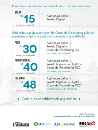 Para redes que desejam o conteúdo do Canal do Franchising:
Para redes que desejam além do Canal do Franchising publicar
conteúdos próprios e exclusivos e monitorar a audiência:
Assinatura online +
Revista Digital
START
15
R$
mensais por franqueado
Assinatura online +
Revista Digital +
Canal do Franchising Pro
(um acesso por franquia)
PLUS
30
R$
mensais por franqueado
Assinatura online +
Revista Impressa e Digital +
Canal do Franchising PRO
(um acesso por franquia)
professional
40
R$
mensais por franqueado
Assinatura online +
Revista Impressa e Digital +
Canal do Franchising PRO*
(multiplos acessos por franquia)
PREMIUM
48
R$
mensais por franqueado
Confira no canaldofranchising.com.br
 
