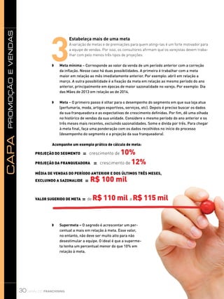 promoçãoevendasCapa
30
3
Estabeleça mais de uma meta
A variação de metas e de premiações para quem atingi-las é um forte motivador para
a equipe de vendas. Por isso, os consultores afirmam que os varejistas devem traba-
lhar com pelo menos três tipos de projeções:
w	 Meta mínima – Corresponde ao valor da venda de um período anterior com a correção
da inflação. Nesse caso há duas possibilidades. A primeira é trabalhar com a meta
maior em relação ao mês imediatamente anterior. Por exemplo: abril em relação a
março. A outra possibilidade é a fixação da meta em relação ao mesmo período do ano
anterior, principalmente em épocas de maior sazonalidade no varejo. Por exemplo: Dia
das Mães de 2013 em relação ao de 2014.
w	 Meta – O primeiro passo é olhar para o desempenho do segmento em que sua loja atua
(perfumaria, moda, artigos esportivos, serviços, etc). Depois é preciso buscar os dados
da sua franqueadora e as expectativas de crescimento definidas. Por fim, dê uma olhada
no histórico de vendas da sua unidade. Considere o mesmo período do ano anterior e os
três meses mais recentes, excluindo sazonalidades. Some e divida por três. Para chegar
à meta final, faça uma ponderação com os dados recolhidos no início do processo
(desempenho do segmento e a projeção da sua franqueadora).
	
Acompanhe um exemplo prático de cálculo de meta:
	
w	 Supermeta – O segredo é acrescentar um per-
centual a mais em relação à meta. Esse valor,
no entanto, não deve ser muito alto para não
desestimular a equipe. O ideal é que a superme-
ta tenha um percentual menor do que 10% em
relação à meta.
Projeção do segmento = crescimento de 10%
Projeção da franqueadora = crescimento de 12%
Média de vendas do período anterior e dos últimos três meses,
excluindo a sazonalide = R$ 100 mil
Valor sugerido de meta = de R$ 110 mil a R$ 115 mil
canal do franchising
 