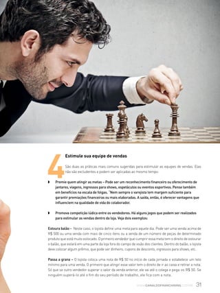 31www.canaldofranchising.com.br
4
Estimule sua equipe de vendas
São duas as práticas mais comuns sugeridas para estimular as equipes de vendas. Elas
não são excludentes e podem ser aplicadas ao mesmo tempo:
w	 Premie quem atingir as metas – Pode ser um reconhecimento financeiro ou oferecimento de
jantares, viagens, ingressos para shows, espetáculos ou eventos esportivos. Pense também
em benefícios na escala de folgas. “Nem sempre o varejista tem margem suficiente para
garantir premiações financeiras ou mais elaboradas. A saída, então, é oferecer vantagens que
influenciem na qualidade de vida do colaborador.
w	 Promova competição lúdica entre os vendedores. Há alguns jogos que podem ser realizados
para estimular as vendas dentro da loja. Veja dois exemplos:
Estoura balão - Neste caso, o lojista define uma meta para aquele dia. Pode ser uma venda acima de
R$ 500 ou uma venda com mais de cinco itens ou a venda de um número de peças de determinado
produto que está muito estocado. O primeiro vendedor que cumprir essa meta tem o direito de estourar
o balão, que estará em uma parte da loja fora do campo de visão dos clientes. Dentro do balão, o lojista
deve colocar algum prêmio, que pode ser dinheiro, cupons de desconto, ingressos para shows, etc.
Passa a grana – O lojista coloca uma nota de R$ 50 no início de cada jornada e estabelece um teto
mínimo para uma venda. O primeiro que atingir esse valor tem o direito de ir ao caixa e retirar a nota.
Só que se outro vendedor superar o valor da venda anterior, ele vai até o colega e pega os R$ 50. Se
ninguém superá-lo até o fim do seu período de trabalho, ele fica com a nota.
 