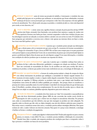 33www.canaldofranchising.com.br
C
omeçar a aquecer: antes de iniciar sua jornada de trabalho, é interessante o vendedor dar uma
andada pela loja para ver os produtos que acabaram, as mercadorias que foram substituídas, eventuais
mudanças de layout e novas promoções que começaram a valer. Isso evita surpresas e dá mais agilidade
na hora do atendimento. “Se o cliente pede uma peça ou produto, o vendedor já sabe se o item está disponível
para venda, se tem desconto, etc.”
A
trair e abordar: o atrair, nesse caso, significa chamar a atenção da porta para fora da loja. O PDV
precisa estar limpo, arrumado, bem iluminado, com produtos bem expostos e equipe de vendas com
boa aparência (homens sem barba por fazer, meninas maquiadas e todos bem vestidos). Já para uma
boa abordagem é preciso ser educado, se mostrar solícito e atender com um sorriso no rosto. O vendedor deve
fazer perguntas que estimulem a conversa com o cliente e não apenas seu interesse direto em fazer a venda.
Isso torna mais fácil quebrar o gelo.
M
antenha-se informado e atento: é preciso que o vendedor preste atenção nas informações
que o cliente passa a ele no momento em que entra na loja. É o momento de levantar necessidades e
desejos do consumidor. O que o levou ao PDV? Ele vai fazer uma compra para si ou para presentear
outra pessoa? Quais as suas preferências? Como são as características da pessoa que será presenteada? Quais os
gostos e preferências? Qual a faixa de preço que ele está disposto a pagar? Com essas informações, o vendedor
tem condições de oferecer produtos que se encaixam nas respostas do cliente .
P
repare-se para entusiasmar: para isso é preciso que o vendedor conheça bem todos os
produtos da loja e saiba seus diferenciais, qualidades e vantagens em relação aos similares. É preciso
fazer isso conectado às necessidades do cliente. Se ele escolheu um tênis para corrida, fale sobre a
resistência do produto, os fatores que podem tornar mais confortáveis seu uso, a tecnologia de fabricação, etc.
E
ntender as oportunidades: o homem de vendas precisa traduzir o desejo de compra do cliente
com ofertas interessantes de produtos que satisfaçam a necessidade do visitante naquele instante. É o
momento de tentar ampliar a venda e o tíquete médio daquele consumidor. Nesse caso, há duas técnicas
que precisam ser seguidas: 1) Ofereça, primeiro, os produtos mais caros e que trariam mais benefícios aos
compradores (uma camisa de malha de melhor qualidade, por exemplo). Isso porque, dizem os consultores, o
processo de venda se assemelha muito à Lei da Gravidade: é mais fácil ir de cima para baixo do que de baixo para
cima. 2) Escolhido o produto, ofereça itens complementares. No caso do tênis de corrida, veja se o cliente não
deseja levar um calção ou camiseta, palmilhas especiais, dispositivos para ouvir música, etc.
A
te nção às objeções: o vendedor deve ficar atento aos “nãos” do consumidor e suas justificativas
para não levar determinado produto. Quase 100% da não conversão das vendas ocorre devido às
percepções de valor ou preço que o cliente tem em relação às mercadorias oferecidas. No primeiro
caso, estão os consumidores que têm dinheiro, mas que não enxergam no produto um valor adequado. No
segundo, estão os clientes que dão valor ao objeto desejado, mas não têm dinheiro suficiente para comprá-lo.
Para tentar vencer a resistência nesses dois casos, o vendedor precisa utilizar estratégias diferentes. Para quem
reclama do valor, a saída é oferecer um desconto atraente. Para quem vê o preço como obstáculo, a estratégia
é facilitar as formas e condições de pagamento.
O
lhe para o futuro: vender para alguém é relativamente fácil. Vender pela segunda vez para a mesma
pessoa, no entanto, é mais difícil. Por isso, o vendedor precisa trabalhar a fidelização do consumidor.
Atender bem, falar a verdade, não empurrar produtos são condições para fazer o comprador voltar à
loja e procurar o vendedor em busca de novos produtos.
 