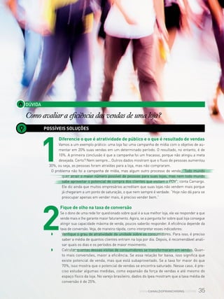 35www.canaldofranchising.com.br
DÚVIDA
Como avaliar a eficiência das vendas de uma loja?
POSSÍVEIS SOLUÇÕES
1
Diferencie o que é atratividade de público e o que é resultado de vendas
Vamos a um exemplo prático: uma loja faz uma campanha de mídia com o objetivo de au-
mentar em 20% suas vendas em um determinado período. O resultado, no entanto, é de
10%. A primeira conclusão é que a campanha foi um fracasso, porque não atingiu a meta
desejada. Certo? Nem sempre... Outros dados mostram que o fluxo de pessoas aumentou
30%, ou seja, as pessoas foram atraídas para a loja, mas não compraram.
O problema não foi a campanha de mídia, mas algum outro processo de venda. “Todo mundo
quer atrair o maior número possível de pessoas para suas lojas, mas nem todo mundo
sabe aproveitar o potencial de compra dos clientes que visitam o PDV”, conta Camargo.
Ele diz ainda que muitos empresários acreditam que suas lojas não vendem mais porque
já chegaram a um ponto de saturação, o que nem sempre é verdade: “Hoje não dá para se
preocupar apenas em vender mais, é preciso vender bem.”
2
Fique de olho na taxa de conversão
Se o dono de uma rede for questionado sobre qual é a sua melhor loja, ele vai responder a que
vende mais e lhe garante maior faturamento. Agora, se a pergunta for sobre qual loja consegue
atingir sua capacidade máxima de venda, poucos saberão responder. A eficiência depende da
taxa de conversão. Veja, de maneira rápida, como interpretar esses indicadores:
w 	 Verifique o grau de atratividade da unidade sobre os consumidores. Para isso, é preciso
saber a média de quantos clientes entram na loja por dia. Depois, é recomendável anali-
sar quais os dias e os períodos de maior movimento.
w 	 Calcular quantas dessas visitas de consumidores se transformaram em vendas. Quan-
to mais conversões, maior a eficiência. Se essa relação for baixa, isso significa que
existe potencial de venda, mas que está subaproveitado. Se a taxa for maior do que
70%, isso mostra que o potencial de vendas se encontra saturado. Nesse caso, é pre-
ciso estudar algumas medidas, como expansão da força de vendas e até mesmo do
espaço físico da loja. No varejo brasileiro, dados do Ipea mostram que a taxa média de
conversão é de 25%.
 