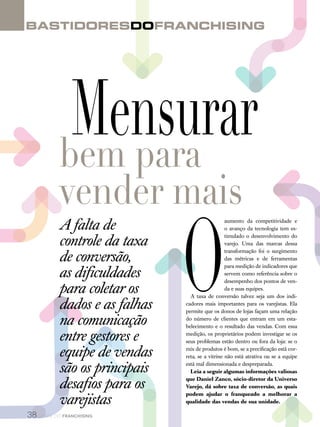BastidoresdoFranchisingBastidoresdoFranchising
38 canal do franchising
O
aumento da competitividade e
o avanço da tecnologia tem es-
timulado o desenvolvimento do
varejo. Uma das marcas dessa
transformação foi o surgimento
das métricas e de ferramentas
para medição de indicadores que
servem como referência sobre o
desempenho dos pontos de ven-
da e suas equipes.
A taxa de conversão talvez seja um dos indi-
cadores mais importantes para os varejistas. Ela
permite que os donos de lojas façam uma relação
do número de clientes que entram em um esta-
belecimento e o resultado das vendas. Com essa
medição, os proprietários podem investigar se os
seus problemas estão dentro ou fora da loja: se o
mix de produtos é bom, se a precificação está cor-
reta, se a vitrine não está atrativa ou se a equipe
está mal dimensionada e despreparada.
Leia a seguir algumas informações valiosas
que Daniel Zanco, sócio-diretor da Universo
Varejo, dá sobre taxa de conversão, as quais
podem ajudar o franqueado a melhorar a
qualidade das vendas de sua unidade.
Mensurarbem para
vender mais
A falta de
controle da taxa
de conversão,
as dificuldades
para coletar os
dados e as falhas
na comunicação
entre gestores e
equipe de vendas
são os principais
desafios para os
varejistas
 